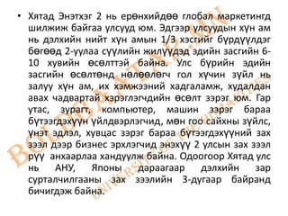 • Хятад Энэтхэг 2 нь ерөнхийдөө глобал маркетингд
  шилжиж байгаа улсууд юм. Эдгээр улсуудын хүн ам
  нь дэлхийн нийт хүн амын 1/3 хэсгийг бүрдүүлдэг
  бөгөөд 2-уулаа сүүлийн жилүүдэд эдийн засгийн 6-
  10 хувийн өсөлттэй байна. Улс бүрийн эдийн
  засгийн өсөлтөнд нөлөөлөгч гол хүчин зүйл нь
  залуу хүн ам, их хэмжээний хадгаламж, худалдан
  авах чадвартай хэрэглэгчдийн өсөлт зэрэг юм. Гар
  утас, зурагт, компьютер, машин зэрэг бараа
  бүтээгдэхүүн үйлдвэрлэгчид, мөн гоо сайхны зүйлс,
  үнэт эдлэл, хувцас зэрэг бараа бүтээгдэхүүний зах
  зээл дээр бизнес эрхлэгчид энэхүү 2 улсын зах зээл
  рүү анхаарлаа хандуулж байна. Одоогоор Хятад улс
  нь АНУ, Японы дараагаар дэлхийн зар
  сурталчилгааны зах зээлийн 3-дугаар байранд
  бичигдэж байна.
 