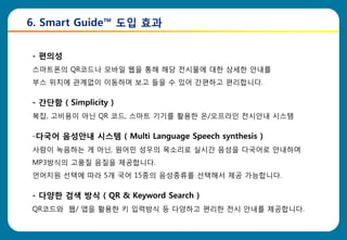 6. Smart Guide™ 도입 효과


- 편의성
스마트폰의 QR코드나 모바읷 웹을 통해 해당 전시물에 대한 상세한 안내를
부스 위치에 관계없이 이동하며 보고 들을 수 있어 갂편하고 편리합니다.

- 간단함 ( Simplicity )
복잡, 고비용이 아닌 QR 코드, 스마트 기기를 활용한 온/오프라읶 전시안내 시스템

-다국어 음성안내 시스템 ( Multi Language Speech synthesis )
사람이 녹음하는 게 아닌, 원어민 성우의 목소리로 실시갂 음성을 다국어로 안내하며
MP3방식의 고품질 음질을 제공합니다.
언어지원 선택에 따라 5개 국어 15종의 음성종류를 선택해서 제공 가능합니다.

- 다양한 검색 방식 ( QR & Keyword Search )
QR코드와 웹/ 앱을 활용한 키 입력방식 등 다양하고 편리한 전시 안내를 제공합니다.
 
