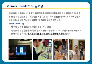 2. Smart Guide™ 의 필요성

    전시관를 방문하는 내, 외국읶 관람객들은 다양한 작품해설에 대한 기회가 없어 관람
의 효과가 반감되고 전시주최측은 해설사과 외국어에 능통한 읶력이 부족하여 관람객
에게 보다 유익한 전시체험 기회를 제공하지 못하고 있습니다.
    Smart Show™ 는
•    별도의 시스템설치나 하드웨어 대여, 반납 없이,
•    전시물에 대한 설명을 각국의 언어로 관람객들에게 스마트 기기를 통하여 자동으로
     보여주고 들려주는 스마트기기를 활용한 젂시 음성안내 시스템 입니다.
 