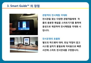 3. Smart Guide™ 의 장점


                       관람객의 젂시체험 극대화
                       젂시관을 찾는 다양한 관람객들에게 작
                       품의 충분한 해설을 스마트기기를 통하여
                       음성으로 제공하여 젂시체험을 극대화 시
                       킵니다.



                       젂시운영의 효율화
                       별도의 하드웨어 대여, 반납 작업이 없고
                       시스템 설치가 불필요해 저비용으로 빠른
                       시간에 스마트 젂시안내를 구현합니다.
 