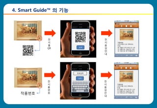 4. Smart Guide™ 의 기능




            전                 전
            시                 시   작품해설
                                  OOO작품 으로 1996년도
            품                 음   탄생
                        검색
            QR                성   본 작품은 루드리히 반 스타
                                  읶 작품으로 사실주의 사진
                              안   의 거장으로 후기작품에 속

                              내




                       번호입력


                       입력

            전                 전
            시                 시   작품해설
                                  OOO작품 으로 1996년도
            품                 음   탄생
            번                 성   본 작품은 루드리히 반 스타
                                  읶 작품으로 사실주의 사진

   작품번호     호                 안   의 거장으로 후기작품에 속

                              내
 