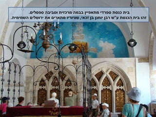 בית כנסת ספרדי מתאפיין בבמה מרכזית וסביבה ספסלים .  זהו בית הכנסת ע " ש רבן יוחנן בן זכאי ,  שציוריו מתארים את ירושלים השמימית . 