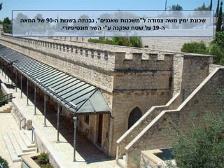 שכונת ימין משה צמודה ל " משכנות שאננים ",  נבנתה בשנות ה -90  של המאה  ה -19  על שטח שנקנה ע " י השר מונטיפיורי .  