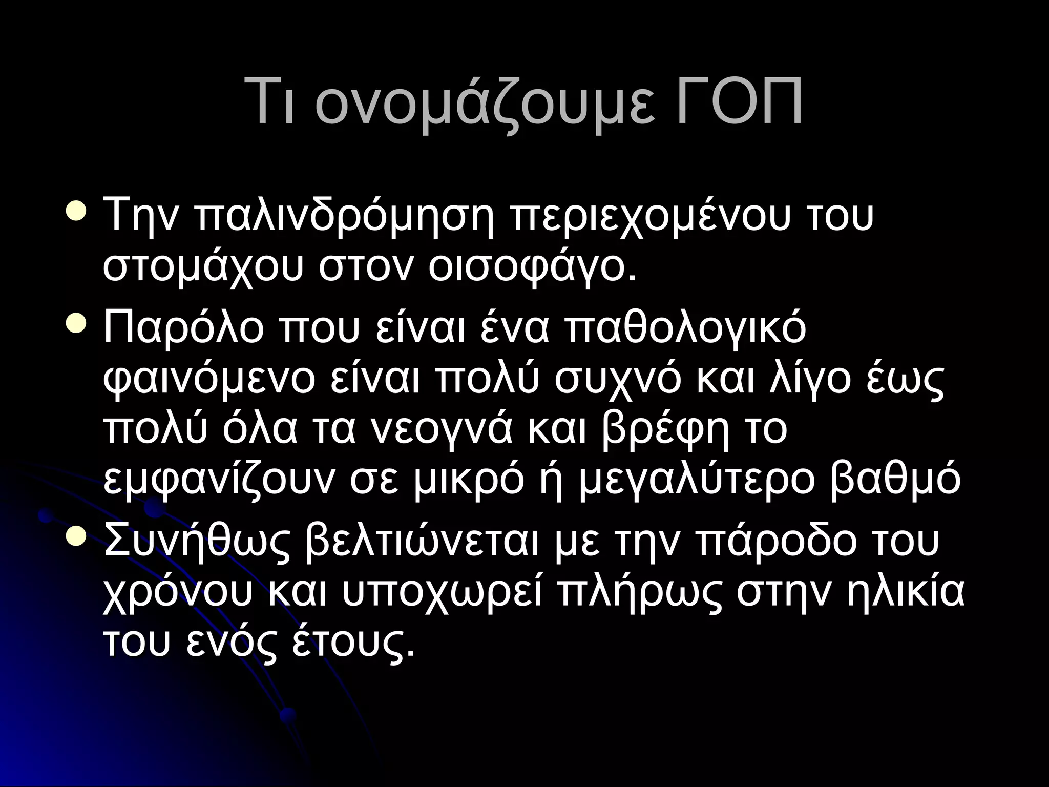 Τι ονομάζουμε ΓΟΠ Την παλινδρόμηση περιεχομένου του στομάχου στον οισοφάγο. Παρόλο που είναι ένα παθολογικό φαινόμενο είναι πολύ συχνό και λίγο έως πολύ όλα τα νεογνά και βρέφη το εμφανίζουν σε μικρό ή μεγαλύτερο βαθμό Συνήθως βελτιώνεται με την πάροδο του χρόνου και υποχωρεί πλήρως στην ηλικία του ενός έτους. 