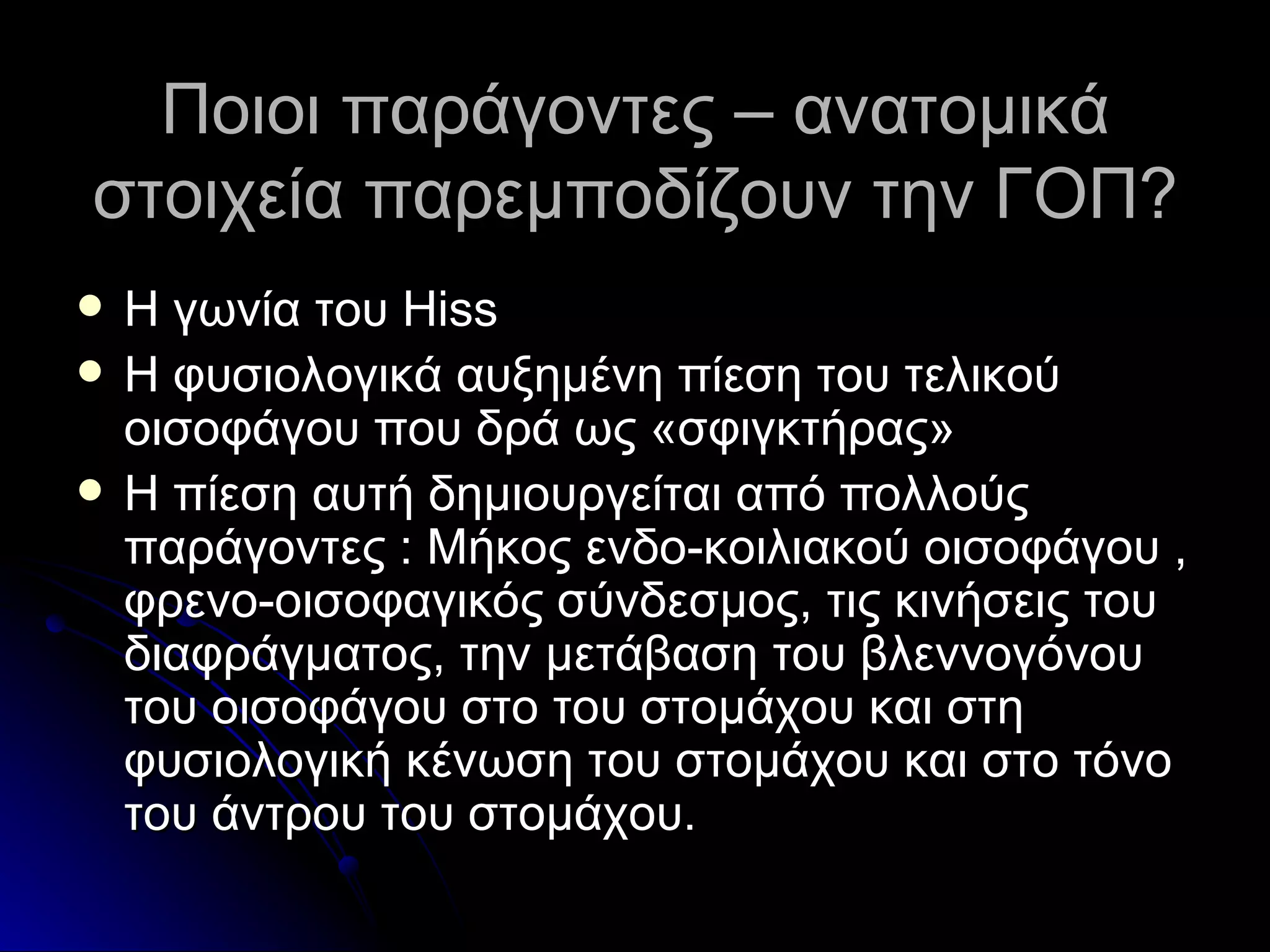 Ποιοι παράγοντες – ανατομικά στοιχεία παρεμποδίζουν την ΓΟΠ? Η γωνία του  Hiss Η φυσιολογικά αυξημένη πίεση του τελικού οισοφάγου που δρά ως «σφιγκτήρας» Η πίεση αυτή δημιουργείται από πολλούς παράγοντες  :  Μήκος ενδο-κοιλιακού οισοφάγου , φρενο-οισοφαγικός σύνδεσμος, τις κινήσεις του διαφράγματος, την μετάβαση του βλεννογόνου του οισοφάγου στο του στομάχου και στη φυσιολογική κένωση του στομάχου και στο τόνο του άντρου του στομάχου. 