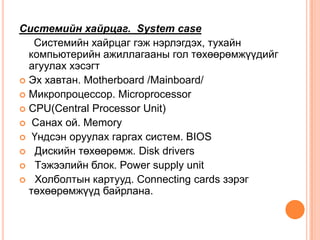 Системийн хайрцаг. System case     Системийн хайрцаг гэж нэрлэгдэх, тухайн компьютерийн ажиллагааны гол төхөөрөмжүүдийг агуулах хэсэгт Эх хавтан. Motherboard /Mainboard/Mикропроцессор. MicroprocessorCPU(Central Processor Unit)Санах ой. MemoryҮндсэн оруулах гаргах систем. BIOS Дискийн төхөөрөмж. Disk drivers Тэжээлийн блок. Power supply unit Холболтын картууд. Connecting cards зэрэг төхөөрөмжүүд байрлана.