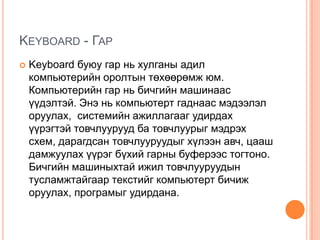 Keyboard - ГарKeyboard буюу гар нь хулганы адил компьютерийн оролтын төхөөрөмж юм. Компьютерийн гар нь бичгийн машинаас үүдэлтэй. Энэ нь компьютерт гаднаас мэдээлэл оруулах, системийн ажиллагааг удирдах үүрэгтэй товчлуурууд ба товчлуурыг мэдрэх схем, дарагдсан товчлууруудыг хүлээн авч, цааш дамжуулах үүрэг бүхий гарны буферээс тогтоно. Бичгийн машиныхтай ижил товчлууруудын тусламжтайгаар текстийг компьютерт бичиж оруулах, програмыг удирдана.
