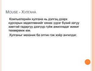 Mouse -Хулгана     Компьютерийн хулгана нь дэлгэц дээрх курсорын хөдөлгөөнийг хянах үүрэг бүхий хатуу хавтгай гадаргуу дээгүүр гүйж ажилладаг жижиг төхөөрөмж юм.     Хулганыг механик ба оптик гэж хоёр ангилдаг. 