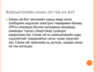 Компьютерийн санах ой гэж юу вэ? Санах ой бол техникийн хувьд ямар нэгэн хэлбэрийн хадгалах электрон төхөөрөмж бөгөөд CPU-н өгөгдөлд богино хугацаанд хандахад, командыг түргэн гүйцэтгэхэд тусалдаг микросхем юм. Санах ой нь компьютерийн хурд үзүүлэлтийг тодорхойлох нэгэн чухал үзүүлэлт юм. Санах ойг ерөнхийд нь дотоод, гадаад санах ой гэж ангилдаг. 