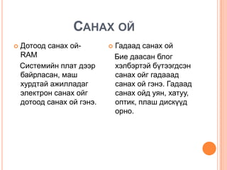Санах ойДотоод санах ой- RAM   Системийн плат дээр байрласан, маш хурдтай ажилладаг электрон санах ойг дотоод санах ой гэнэ. Гадаад санах ой    Бие даасан блог хэлбэртэй бүтээгдсэн санах ойг гадааад санах ой гэнэ. Гадаад санах ойд уян, хатуу, оптик, плаш дискүүд орно.  