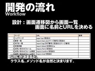 開発の流れ
Workflow

  設計 : 画面遷移図から画面一覧
  　　     画面に名前とURLを決める




  URLが決まると、
  クラス名、メソッド名が自然と決まります。
 