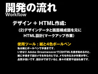 開発の流れ
Workflow

  デ ザ イン + H TM L作 成 :
    (2)デザインデータと画面構成図を元に
  　　　HTML設計(マークアップ作業）

    使 用 ツ ー ル : 紙と 4色 ボ ー ル ペ ン
    私は紙とボールペンで手書きです。
    いきなり Adobe Dreamweaverで(3)HTMLを書き始めるのと、
    紙に手書きで設計メモを作るのとでは、     メモを作る方が作業が早く、
    品質が高いです。  設計ができていると、   後々の変更や追加も楽です。
 