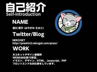 自己紹介
Self-introduction

   NAME
   宮川 貴子 (みやがわ たかこ）

   Twitter/Blog
   NEKOGET
   http://pneskin2.nekoget.com/press/

   WORK
   ネコネットデザイン事務所
   WEBのお仕事10年目。
   イラスト、デザイン、HTML、Javascript、PHP
   フロントエンドなお仕事をしています。
 
