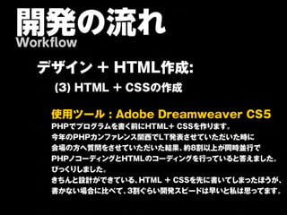 開発の流れ
Workflow

  デ ザ イン + H TM L作 成 :
     (3) HTML + CSSの作成

    使 用 ツ ー ル : A d o b e D re a m w e a v e r C S 5
    PHPでプログラムを書く前にHTML+ CSSを作ります。
    今年のPHPカンファレンス関西でLT発表させていただいた時に
    会場の方へ質問をさせていただいた結果、         約8割以上が同時並行で
    PHPノコーディングとHTMLのコーディングを行っていると答えました。
    びっくりしました。
    きちんと設計ができている、     HTML + CSSを先に書いてしまったほうが、
    書かない場合に比べて、    3割ぐらい開発スピードは早いと私は思ってます。
 