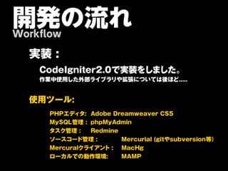 開発の流れ
Workflow

  実   装    :

      C o d e I g n it e r 2 .0 で 実 装 を し ま し た 。
      作業中使用した外部ライブラリや拡張については後ほど.....


  使 用 ツ ー ル :

          PHPエディタ: Adobe Dreamweaver CS5
          MySQL管理 : phpMyAdmin
          タスク管理 :   Redmine
          ソースコード管理 :        Mercurial (gitやsubversion等）
          Mercuralクライアント : MacHg
          ローカルでの動作環境:       MAMP
 