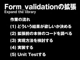 Form_validationの拡張
Expand the library

   作業の流れ
   (1)
どういう結果が欲しいか決める
   (2)
拡張前の本体のコードを調べる
   (3)
実現方法を検討する
   (4)
実装する
   (5)
Unit
Testする
 