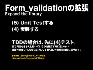 Form_validationの拡張
Expand the library

   ( 5       )   U   n       i t     T       e   s   t す   る


   ( 4       )   実       装       す       る




   T     D       D   の       場       合       は       、 先   に   ( 4   ) テ   ス   ト   。
   後 で 何 度 も き ち ん と 動 い て い る か を 確 認 す る に 違 い な い！
   確 認 作 業 は U R L を 叩 く だ け に し て お くと 、作 業 時 間 短 縮 に な り ま す ♪


   参考資料　gihyo.jp:和田卓人のTDD講座
   http://gihyo.jp/dev/serial/01/tdd
 