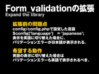 Form_validationの拡張
Expand the library

   拡   張   前   の   問   題    点   
   c o n f ig / c o n f ig .p h p で 設 定 し た 言 語 
   $ c o n f ig [ ’la n g u a g e ’] 
   = 
‘j a p a n e s e ’;
   表 示 を 英 語 に 切 り 替 え た 場 合 に 、
   バ リ デ ー シ ョ ン エ ラ ー が 日 本 語 が 表 示 さ れ る 。
   

   希   望   す る 動       作   
   英 語 の 表 示 に 切り 替 え た 場 合 は 
   バ リ デ ー シ ョ ン エ ラ ー も 英 語 で 表 示 さ れ る べ き 。
   
 