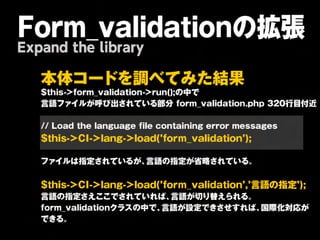 Form_validationの拡張
Expand the library

   本 体 コ ー ド を 調 べ て み た 結 果 
   $this->form_validation->run();の中で
   言語ファイルが呼び出されている部分
form_validation.php
320行目付近
   
   //
Load
the
language
file
containing
error
messages

   $th is-> C I-> la n g -> lo a d (’fo rm _v a lid a tio n ’);
   
   ファイルは指定されているが、              言語の指定が省略されている。                   
   
   $th is-> C I-> la n g -> lo a d (’fo rm _v a lid a tio n ’,’言 語 の 指 定 ’);
   言語の指定さえここでされていれば、                   言語が切り替えられる。             
   form_validationクラスの中で、           言語が設定できさせすれば、                国際化対応が
   できる。  
 