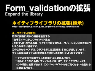 Form_validationの拡張
Expand the library

   ネ イ テ ィ ブ ラ イ ブ ラ リ の 拡 張 (継 承 )
   http://codeigniter.jp/user_guide_ja/general/creating_libraries.html
   
   ユーザガイドより抜粋:
   既存の関数に何かの機能を追加する

   -
おそらく一つか二つのメソッド追加

   -
だけでよいのであれば、              ライブラリの全部をユーザバージョンに置き換えて
   しまうのはやり過ぎです。               
   このようなケースでは、              クラスを単に拡張(継承)するのが適しています。                     
   クラスの拡張はクラスの置き換えと次の2点を除いてよく似ています:
   
   



*
クラス宣言では親クラスを継承する必要があります。                              
   



*
新しいクラスの名前とファイル名には、                     MY_
というプリフィックス
   
 (この項目は変更できます。                 このページの下の方をご覧ください)を付ける
   
 必要があります。
 