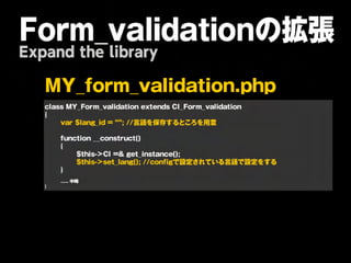 Form_validationの拡張
Expand the library

   M      Y       _    f   o     r   m        _    v    a   l i d        a   t   i o   n    . p    h   p   

   
   c la s s 
M Y _ F o r m _ v a lid a t io n 
e x t e n d s 
C I _ F o r m _ v a lid a t io n 
   {
   
      v a r 
$ la n g _ id 
= 
“ ” ;
/ / 言 語 を 保 存 す る と こ ろ を 用 意 
   
   
      f u n c t io n 
_ _ c o n s t r u c t ( ) 
   
      {
   
      
       $ t h is - > C I 
= & 
g e t _ in s t a n c e ( ) ;
   
      
       $ t h is - > s e t _ la n g ( ) ;
/ / c o n f ig で 設 定 さ れ て い る 言 語 で 設 定 を す る 
   
      }
   
   
      ......
中略
   }
 