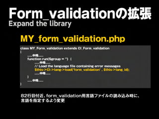 Form_validationの拡張
Expand the library

   M   Y _ f o r m           _ v a l i d a t i o n . p h p 
   
   class
MY_Form_validation
extends
CI_Form_validation
   {
   
   .....中略.....
   
   function
run($group
=
‘’)

{
   
   
     .....中略.....
 
   
   
     //
Load
the
language
file
containing
error
messages
   

  
     $this->CI->lang->load(’form_validation’
,
$this->lang_id);
   
   
     .....中略.....
   
   }
   
   .....中略.....
   }



   82行目付近、form_validation用言語ファイルの読み込み時に、
   言語を指定するよう変更
 
