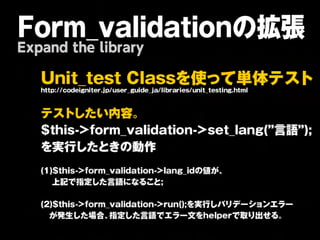 Form_validationの拡張
Expand the library

   U n i t _ t e s t         C l a s s を        使 っ て          単   体         テ    ス     ト
   http://codeigniter.jp/user_guide_ja/libraries/unit_testing.html



   テ ス ト し た          い   内    容   。

   $ t h is -> f o r m _ v a lid a t io n -> s e t _ la n g (” 言                   語    ” );

   を 実     行 し た と き の             動   作


   (1 )$ t h is -> f o r m _ v a lid a t io n -> la n g _ id の 値 が 、
      上 記 で 指 定し た 言 語 に な ること ;


   (2 )$ t h is -> f o r m _ v a lid a t io n -> r u n ();を 実 行 し バ リ デ ー シ ョ ン エ ラ ー
     が 発 生 し た 場 合 、指 定 し た 言 語 で エ ラ ー 文 を h e lp e r で 取 り 出 せ る 。
 