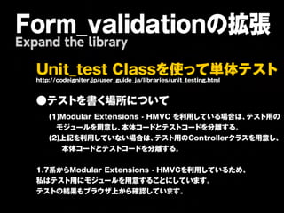 Form_validationの拡張
Expand the library

   U n it _ t e s t C la s s を 使 っ て 単 体                             テ   ス ト
   http://codeigniter.jp/user_guide_ja/libraries/unit_testing.html


   ● テ ストを 書く場 所 に つ い て

       (1)Modular Extensions - HMVC を利用している場合は、   テスト用の
         モジュールを用意し、     本体コードとテストコードを分離する。
       (2)上記を利用していない場合は、        テスト用のControllerクラスを用意し、
          本体コードとテストコードを分離する。


   1.7系からModular Extensions - HMVCを利用しているため、
   私はテスト用にモジュールを用意することにしています。
   テストの結果もブラウザ上から確認しています。
 