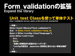 Form_validationの拡張
Expand the library

   U n it _ t e s t C la s s を 使 っ て 単 体                             テ   ス ト
   http://codeigniter.jp/user_guide_ja/libraries/unit_testing.html

   ---中略---
   $this->load->library(”form_validation”);
   $ck = $this->form_validation->lang_id;
   $ans = $this->config->item(”language”);
   echo $this->unit->run(
       $ck,
       $ans,
       “言語に初期設定の言語がはいっている”,
       “configの設定は japanese 変更前と変わらない挙動を確認”
       );
   ---中略---
 
