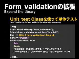Form_validationの拡張
Expand the library

   U n it _ t e s t C la s s を 使 っ て 単 体                             テ   ス ト
   http://codeigniter.jp/user_guide_ja/libraries/unit_testing.html

   ---中略---
   $this->load->library(”form_validation”);
   $this->form_validation->set_lang(”english”);
   $ck = $this->form_validation->lang_id;
   $ans = “english”;
   echo $this->unit->run(
       $ck,
       $ans,
       “言語設定は、   englishにかわる。 //テストのタイトル
                                ”,
       “configの設定は japanese。    設定した値はenglish” //メモ
       );
   ---中略---
 