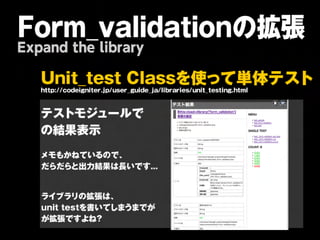 Form_validationの拡張
Expand the library

   U n it _ t e s t C la s sを 使 っ て 単 体 テ ス ト
   ht :/ cdigit r / sr gid_ / r r suit t sin.hm
    tp / oe n e.jpue_ u ejalibaie/ n _et g t l

   テストモジュールで
   の結果表示
   メモもかねているので、
   だらだらと出力結果は長いです...


   ライブラリの拡張は、    
   unit
testを書いてしまうまでが
   が拡張ですよね?
 