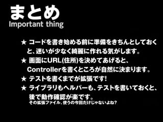 まとめ
Important thing

   ★ コードを書き始める前に準備をきちんとしておく
   　と、迷いが少なく綺麗に作れる気がします。
   ★ 画面にURL(住所)を決めてあげると、
   　Controllerを書くところが自然に決まります。
   ★ テストを書くまでが拡張です   ！
   ★ ライブラリもヘルパーも、   テストを書いておくと、
   　 後で動作確認が楽です。
   　　その拡張ファイル、使うの今回だけじゃないよね？
 