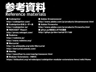 参考資料
Reference materials
■ CodeIgniter                   ■ Adobe Dreamweaver
http://codeigniter.com/         http://www.adobe.com/jp/products/dreamweaver.html
■ CodeIgniter日本ユーザー会            ■ Adobe Fireworks
http://codeigniter.jp/          http://www.adobe.com/jp/products/fireworks.html
■ NEKOGET’ Report               ■ gihyo.jp:和田卓人のTDD講座
http://press.nekoget.com/       http://gihyo.jp/dev/serial/01/tdd
■ Redmine
http://redmine.jp/
http://www.redmine.org/
■ Mercurial
http://ja.wikipedia.org/wiki/Mercurial
http://mercurial.selenic.com/
■ MacHg
http://jasonfharris.com/machg/mweaver.html
■ Modular Extensions - HMVC
https://bitbucket.org/wiredesignz/codeigniter-modular-extensions-hmvc/wiki/Home
 