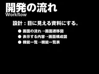 開発の流れ
Workflow

  設計 : 目に見える資料にする。
    ● 画面の流れ→画面遷移図
    ● 表示する内容→画面構成図
    ● 機能一覧→機能一覧表
 