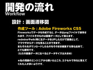 開発の流れ
Workflow

  設計 : 画面遷移図
    作 成 ツ ー ル : A d o b e F ir e w o r k s C S 5
    Fireworksでデータを作成すると、    データはpngファイルで保存さ
    れます。 ファイルそのものは画像データとして扱えます。
    redmineやwiki等に生データをUPしただけで画像として、
    プラウザからデータを見ることができます。
    またそれをダウンロードしたものをそのまま編集する事も出来て、
    とても便利です。
    （ただの画像データに比べるとデータサイズは大きめ）


     ★私の周囲のエンジニアから聞いたところ、エクセルで作ると答えて
     くれた人が多いようです。
 