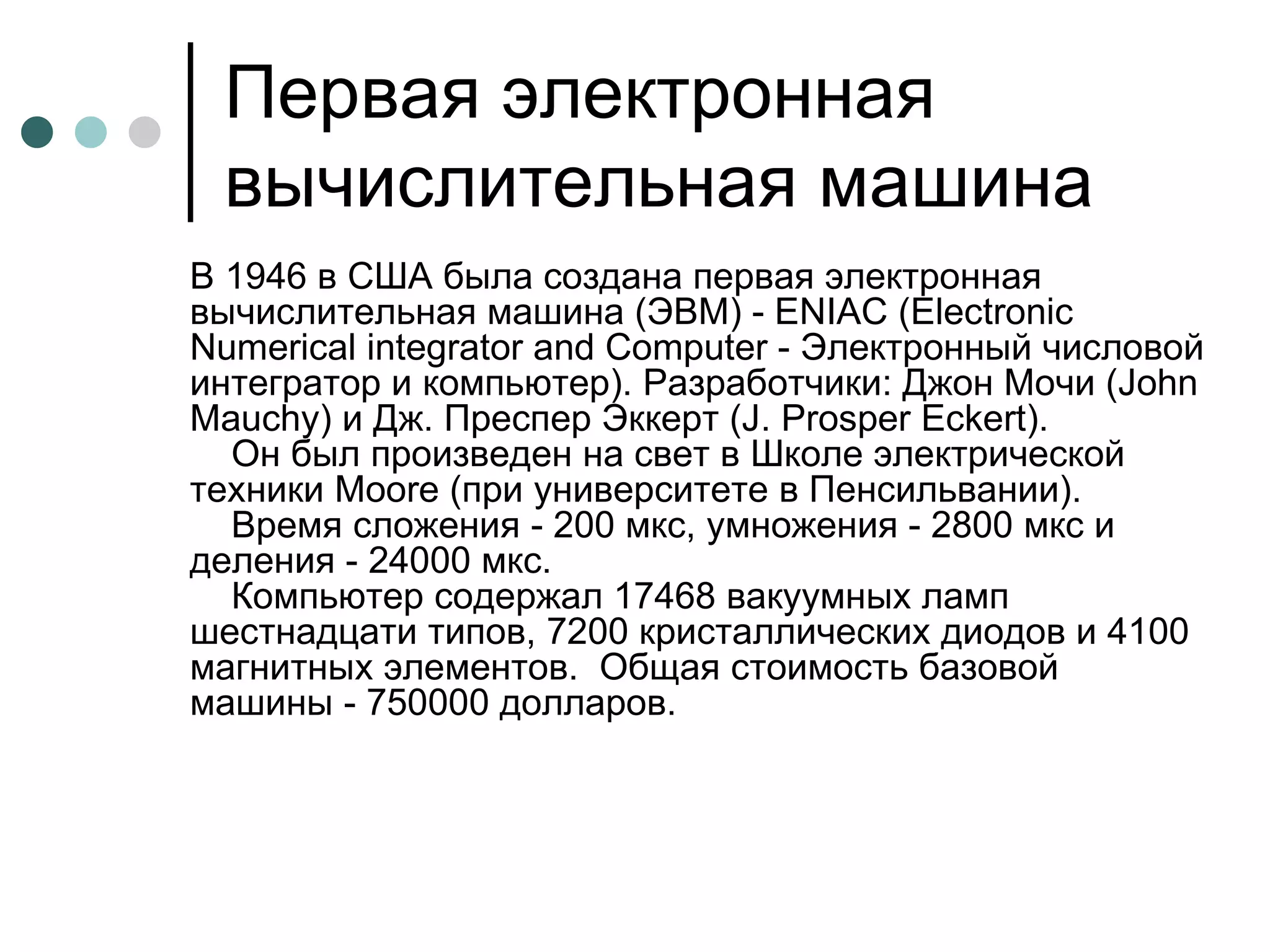 Первая электронная вычислительная машина В 1946 в США была создана первая электронная вычислительная машина (ЭВМ) - ENIAC (Electronic Numerical integrator and Computer - Электронный числовой интегратор и компьютер). Разработчики: Джон Мочи (John Маuchу) и Дж. Преспер Эккерт (J. Prosper Eckert).     Он был произведен на свет в Школе электрической техники Moore (при университете в Пенсильвании).     Время сложения - 200 мкс, умножения - 2800 мкс и деления - 24000 мкс.      Компьютер содержал 17468 вакуумных ламп шестнадцати типов, 7200 кристаллических диодов и 4100 магнитных элементов.  Общая стоимость базовой машины - 750000 долларов.  