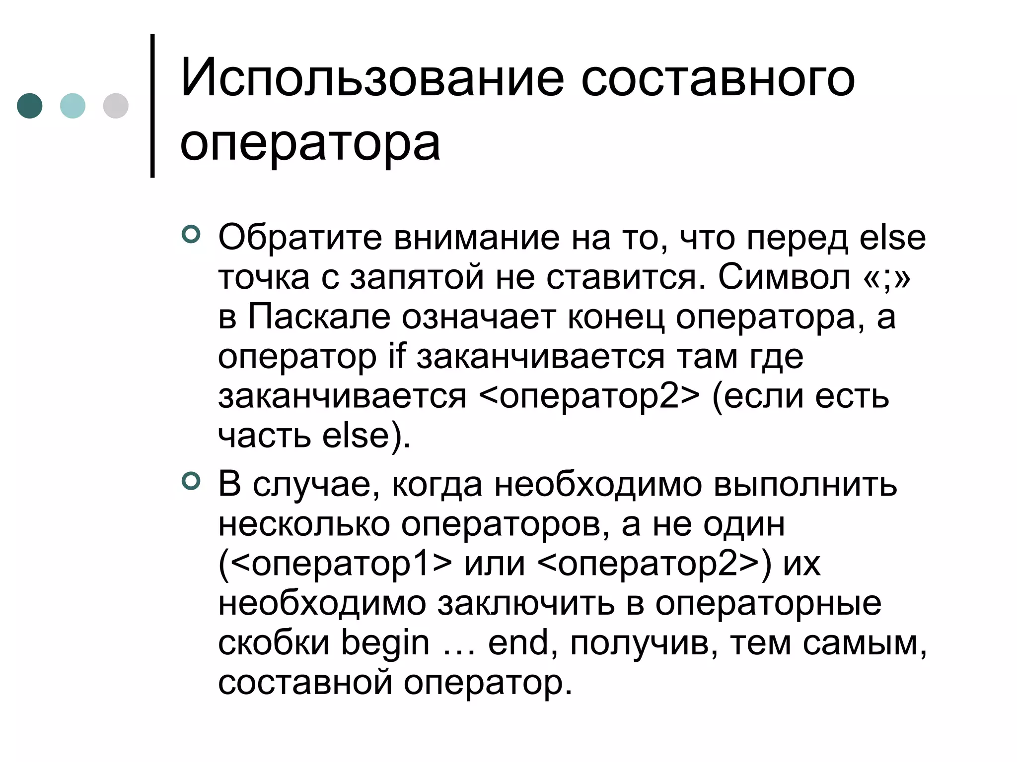 Использование составного оператора Обратите внимание на то, что перед  else  точка с запятой не ставится. Символ «;» в Паскале означает конец оператора, а оператор  if  заканчивается там где заканчивается <оператор2> (если есть часть  else ).  В случае, когда необходимо выполнить несколько операторов, а не один (<оператор1> или <оператор2>) их необходимо заключить в операторные скобки  begin  …  end , получив, тем самым, составной оператор.  