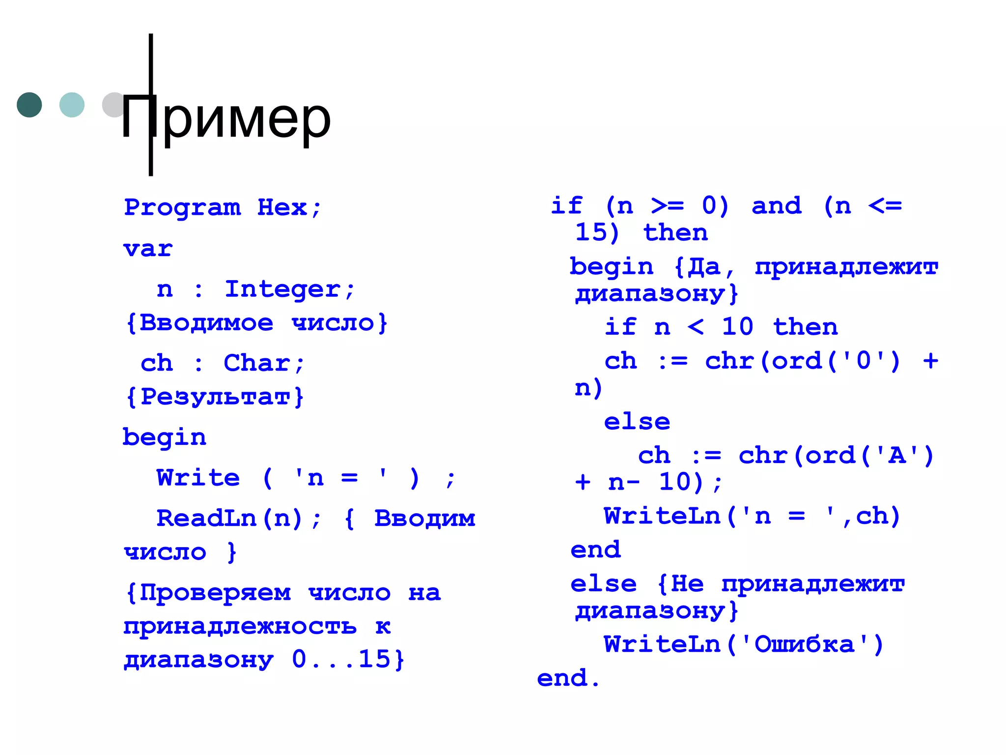 Program Hex;  v ar    n : Integer; {Вводимое число}     ch : Char; {Результат}   begin    Write ( 'n = ' ) ;    ReadLn(n); { Вводим  число }   {Проверяем число на принадлежность к диапазону 0...15} if (n >= 0) and (n <= 15) then  begin {Да, принадлежит диапазону}   if n < 10 then  ch := chr(ord('0') + n)  else  ch := chr(ord('A') + n- 10);  WriteLn('n = ',ch)   end  else {He принадлежит диапазону}  WriteLn('Ошибка')   end. Пример 