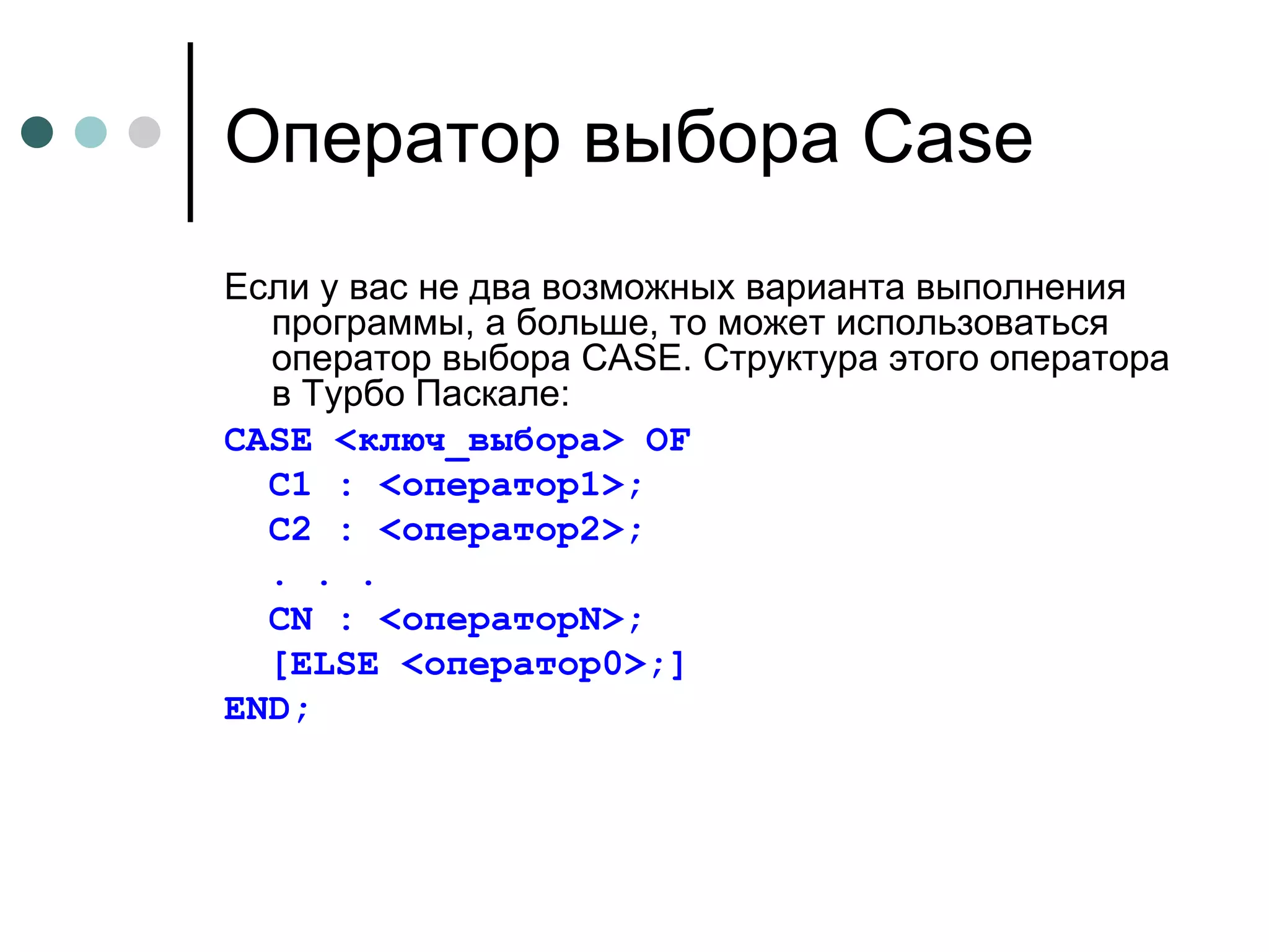 Оператор выбора  Case Если у вас не два возможных варианта выполнения программы, а больше, то может использоваться оператор выбора CASE. Структура этого оператора в Турбо Паскале: CASE <ключ_выбора> OF C1 : <оператор1>; C2 : <оператор2>; . . . CN : <операторN>; [ELSE <оператор0>;] END; 