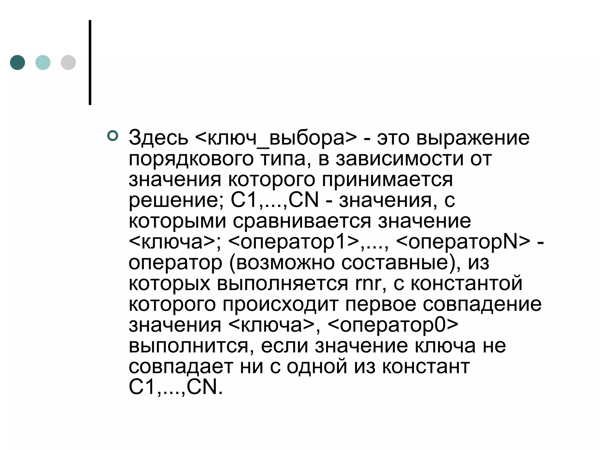 Здесь <ключ_выбора> - это выражение порядкового типа, в зависимости от значения которого принимается решение; C1,...,CN - значения, с которыми сравнивается значение <ключа>; <оператор1>,..., <операторN> - оператор (возможно составные), из которых выполняется rnr, с константой которого происходит первое совпадение значения <ключа>, <оператор0> выполнится, если значение ключа не совпадает ни с одной из констант C1,...,CN. 