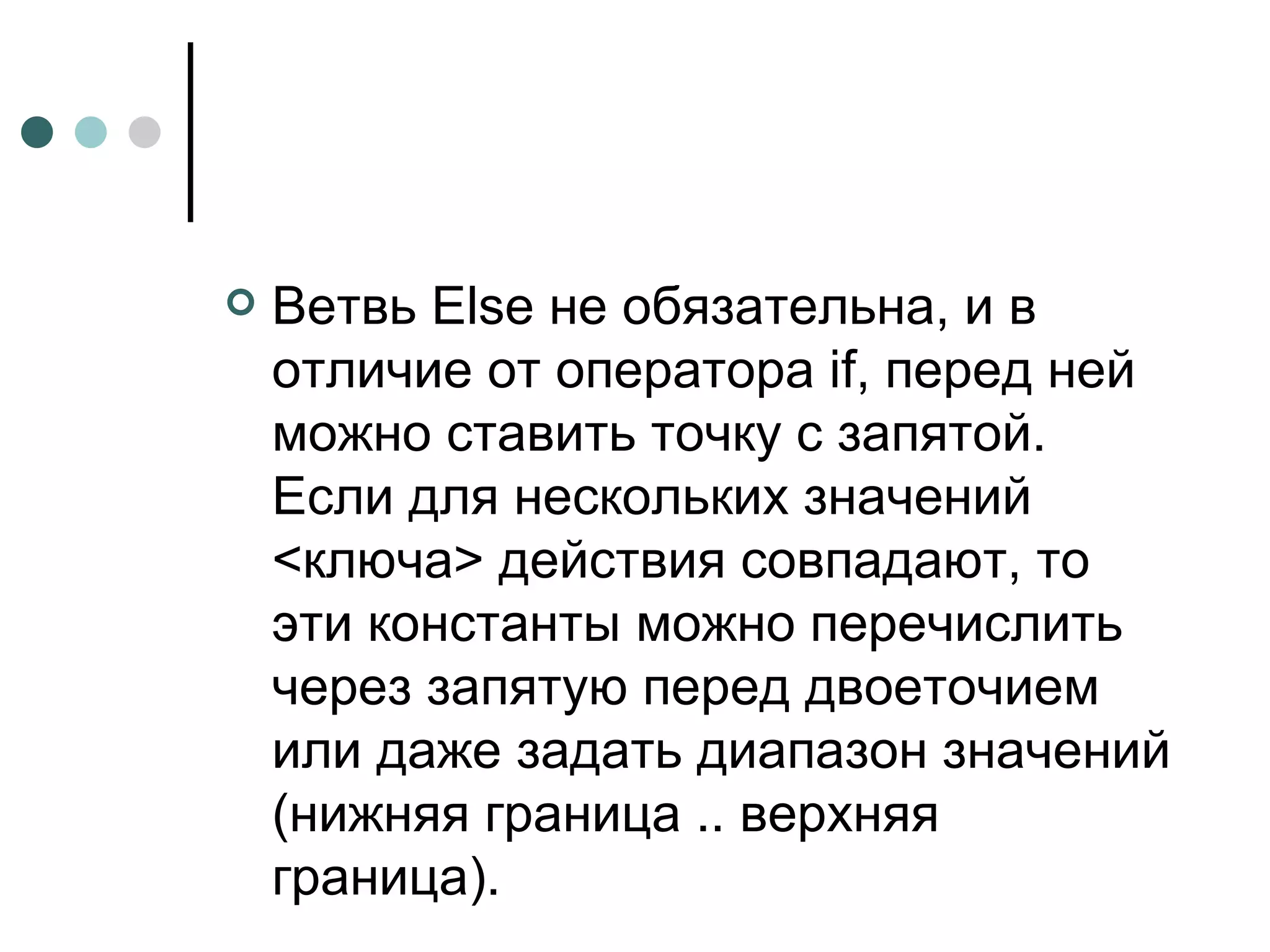 Ветвь Else не обязательна, и в отличие от оператора if, перед ней можно ставить точку с запятой. Если для нескольких значений <ключа> действия совпадают, то эти константы можно перечислить через запятую перед двоеточием или даже задать диапазон значений (нижняя граница .. верхняя граница). 