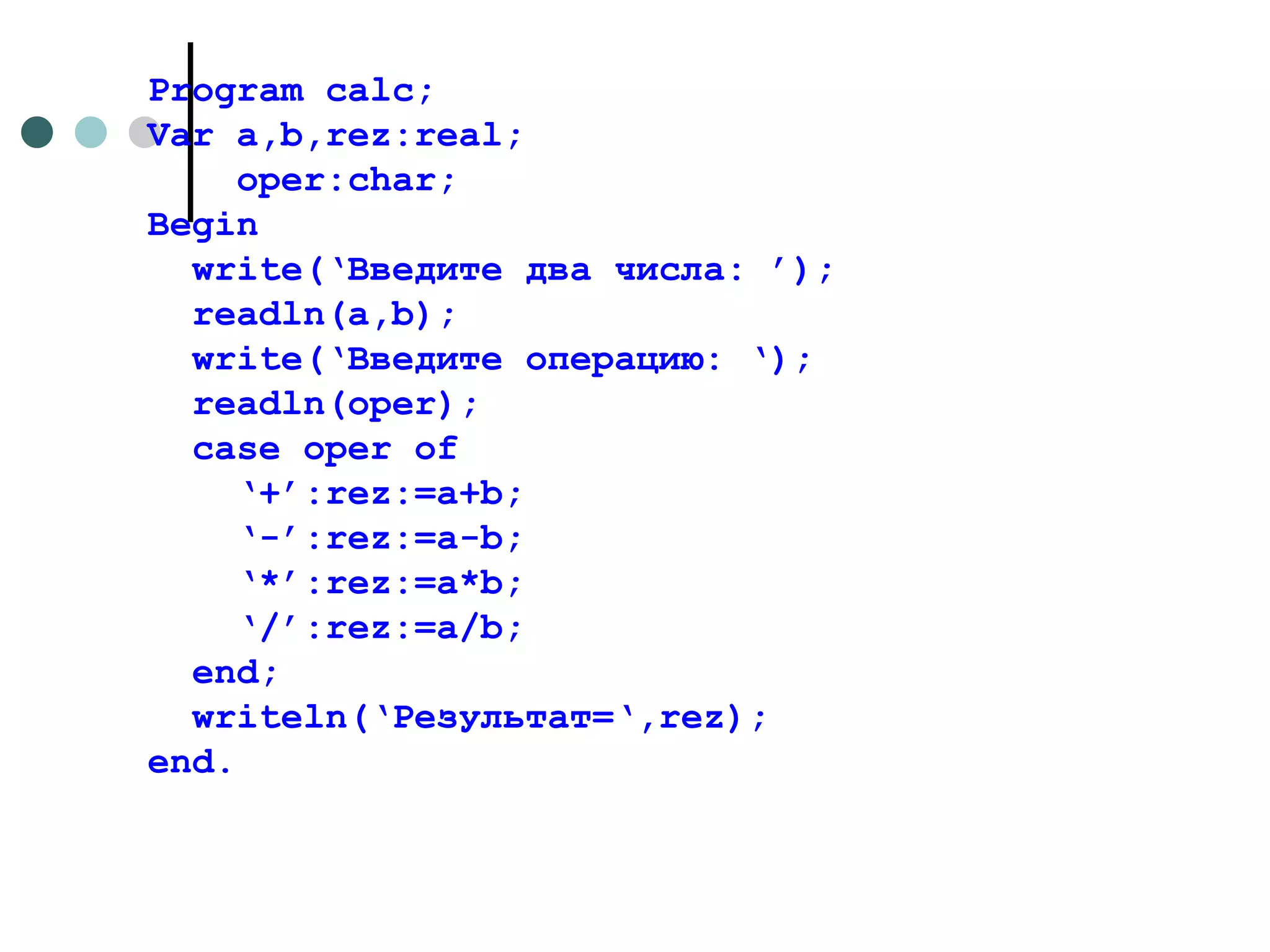 Program calc; Var a,b,rez:real; oper:char; Begin write(‘ Введите два числа : ’); readln(a,b); write(‘ Введите операцию:  ‘); readln(oper); case oper of ‘ +’:rez:=a+b; ‘ -’:rez:=a-b; ‘ *’:rez:=a*b; ‘ /’:rez:=a/b; end; writeln(‘ Результат= ‘,rez); end. 