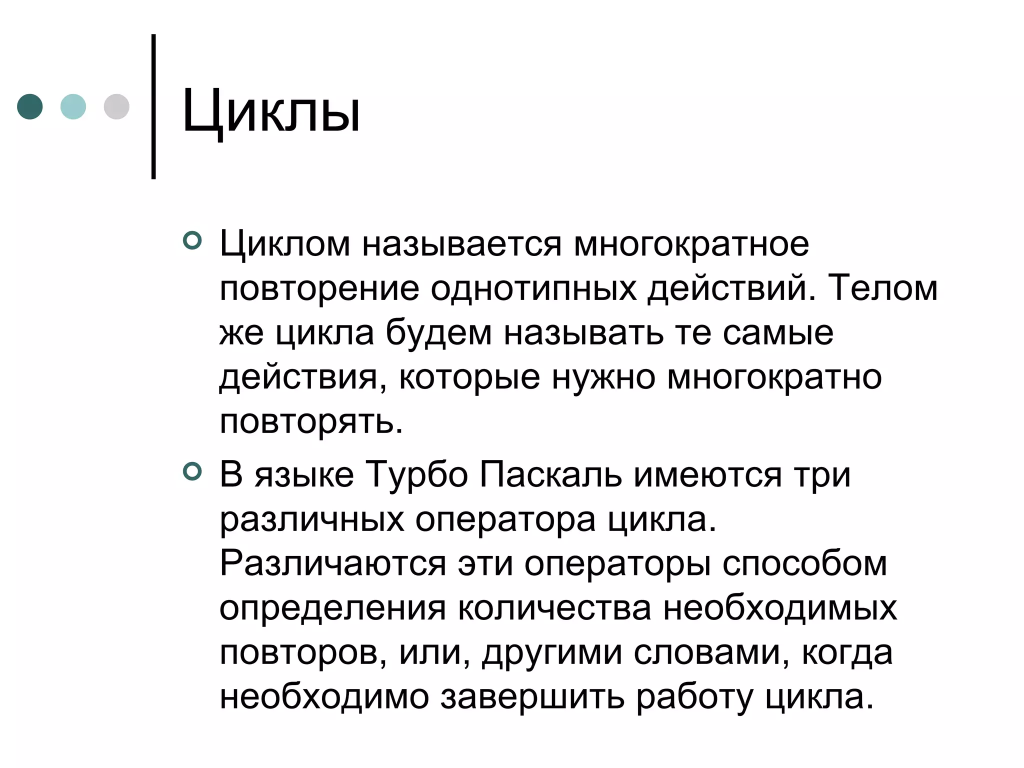 Циклы Циклом называется многократное повторение однотипных действий. Телом же цикла будем называть те самые действия, которые нужно многократно повторять. В языке Турбо Паскаль имеются три различных оператора цикла. Различаются эти операторы способом определения количества необходимых повторов, или, другими словами, когда необходимо завершить работу цикла. 