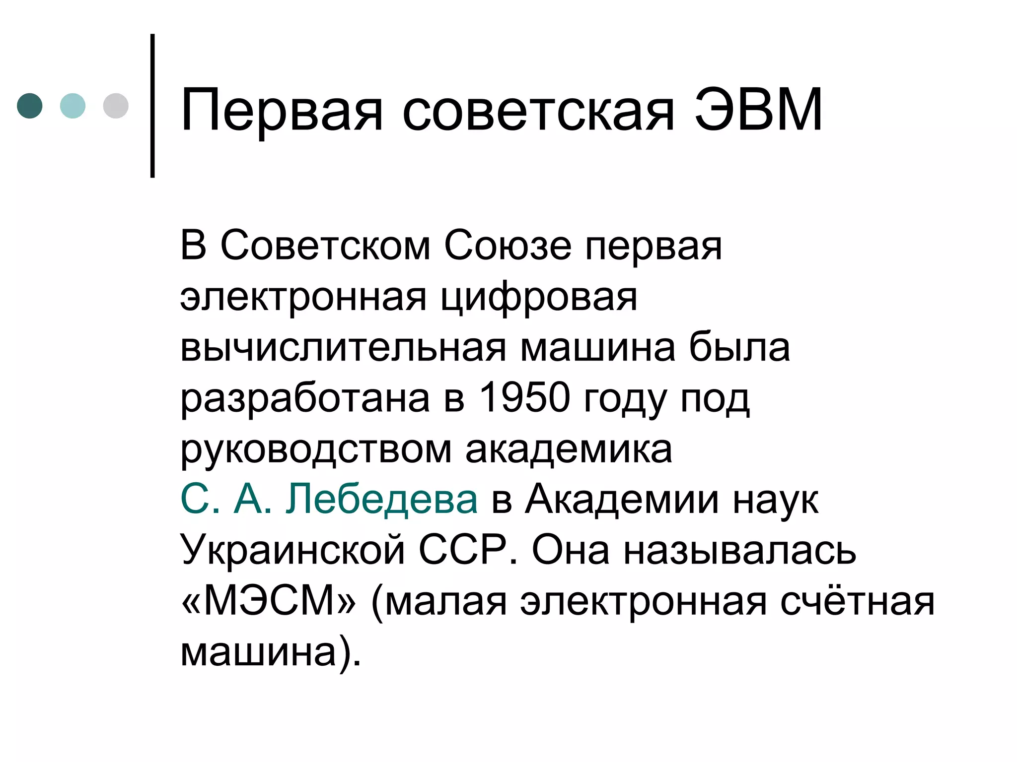 Первая советская ЭВМ В Советском Союзе первая электронная цифровая вычислительная машина была разработана в 1950 году под руководством академика  С. А. Лебедева  в Академии наук Украинской ССР. Она называлась «МЭСМ» (малая электронная счётная машина).  