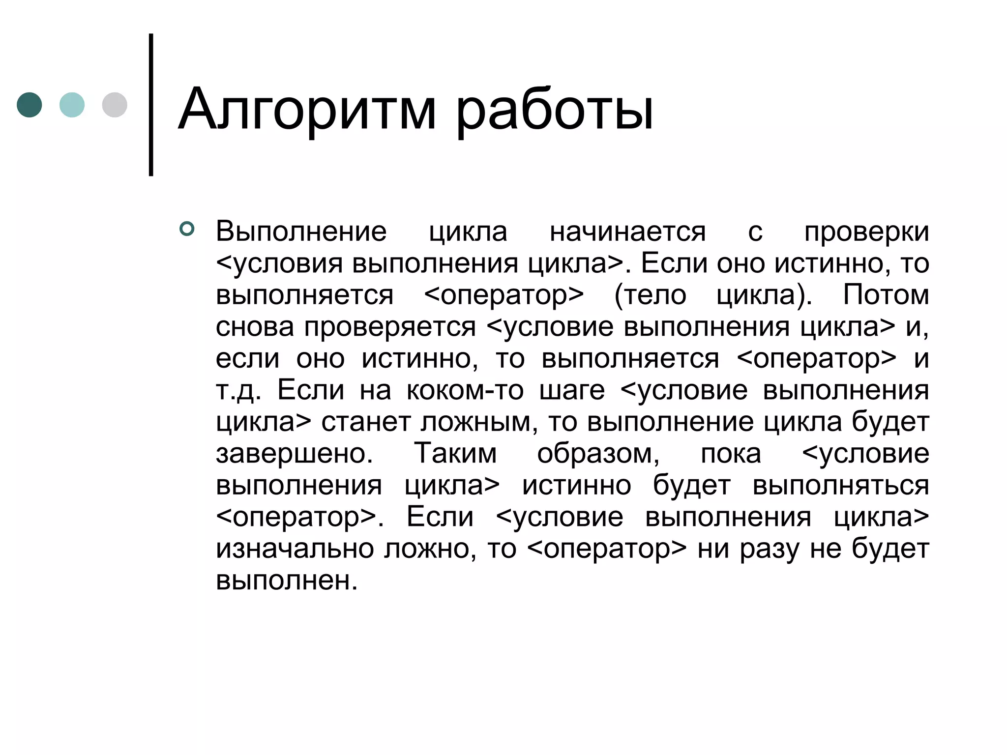 Алгоритм работы Выполнение цикла начинается с проверки <условия выполнения цикла>. Если оно истинно, то выполняется <оператор> (тело цикла). Потом снова проверяется <условие выполнения цикла> и, если оно истинно, то выполняется <оператор> и т.д. Если на коком-то шаге <условие выполнения цикла> станет ложным, то выполнение цикла будет завершено. Таким образом, пока <условие выполнения цикла> истинно будет выполняться <оператор>. Если <условие выполнения цикла> изначально ложно, то <оператор> ни разу не будет выполнен. 