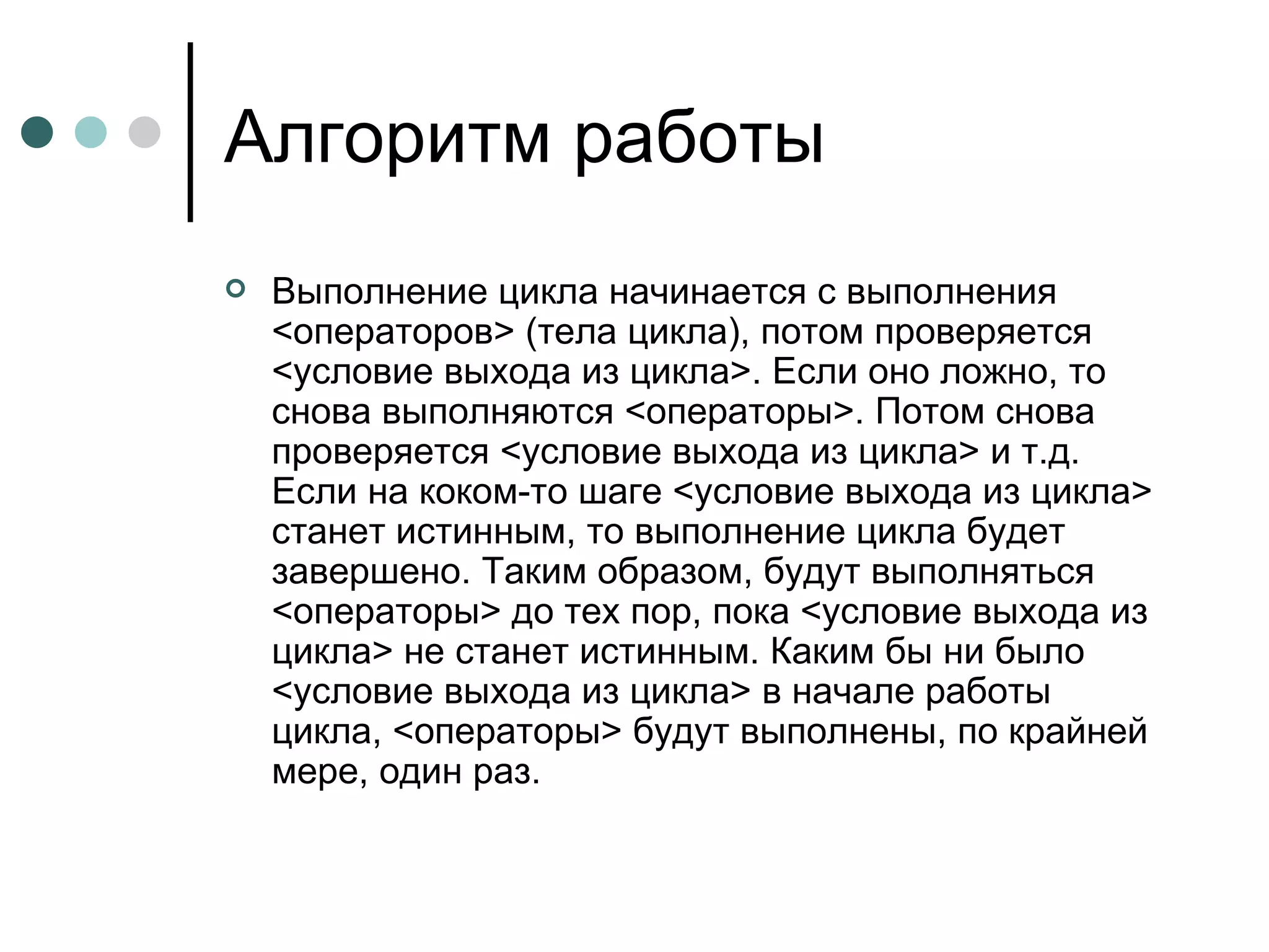 Алгоритм работы Выполнение цикла начинается с выполнения <операторов> (тела цикла), потом проверяется <условие выхода из цикла>. Если оно ложно, то снова выполняются <операторы>. Потом снова проверяется <условие выхода из цикла> и т.д. Если на коком-то шаге <условие выхода из цикла> станет истинным, то выполнение цикла будет завершено. Таким образом, будут выполняться <операторы> до тех пор, пока <условие выхода из цикла> не станет истинным. Каким бы ни было <условие выхода из цикла> в начале работы цикла, <операторы> будут выполнены, по крайней мере, один раз. 