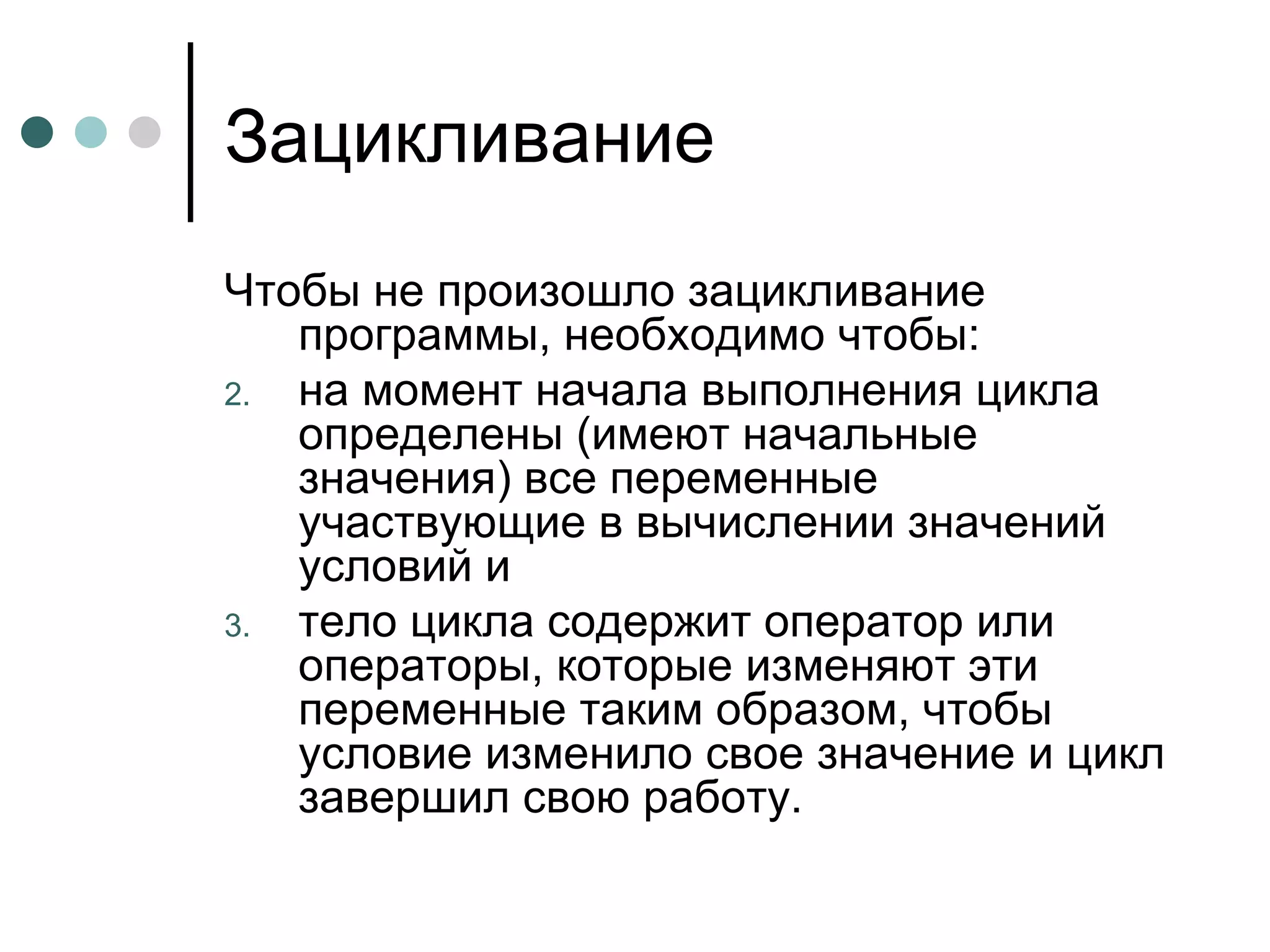 Зацикливание Чтобы не произошло зацикливание программы, необходимо чтобы:  на момент начала выполнения цикла определены (имеют начальные значения) все переменные участвующие в вычислении значений условий и тело цикла содержит оператор или операторы, которые изменяют эти переменные таким образом, чтобы условие изменило свое значение и цикл завершил свою работу. 