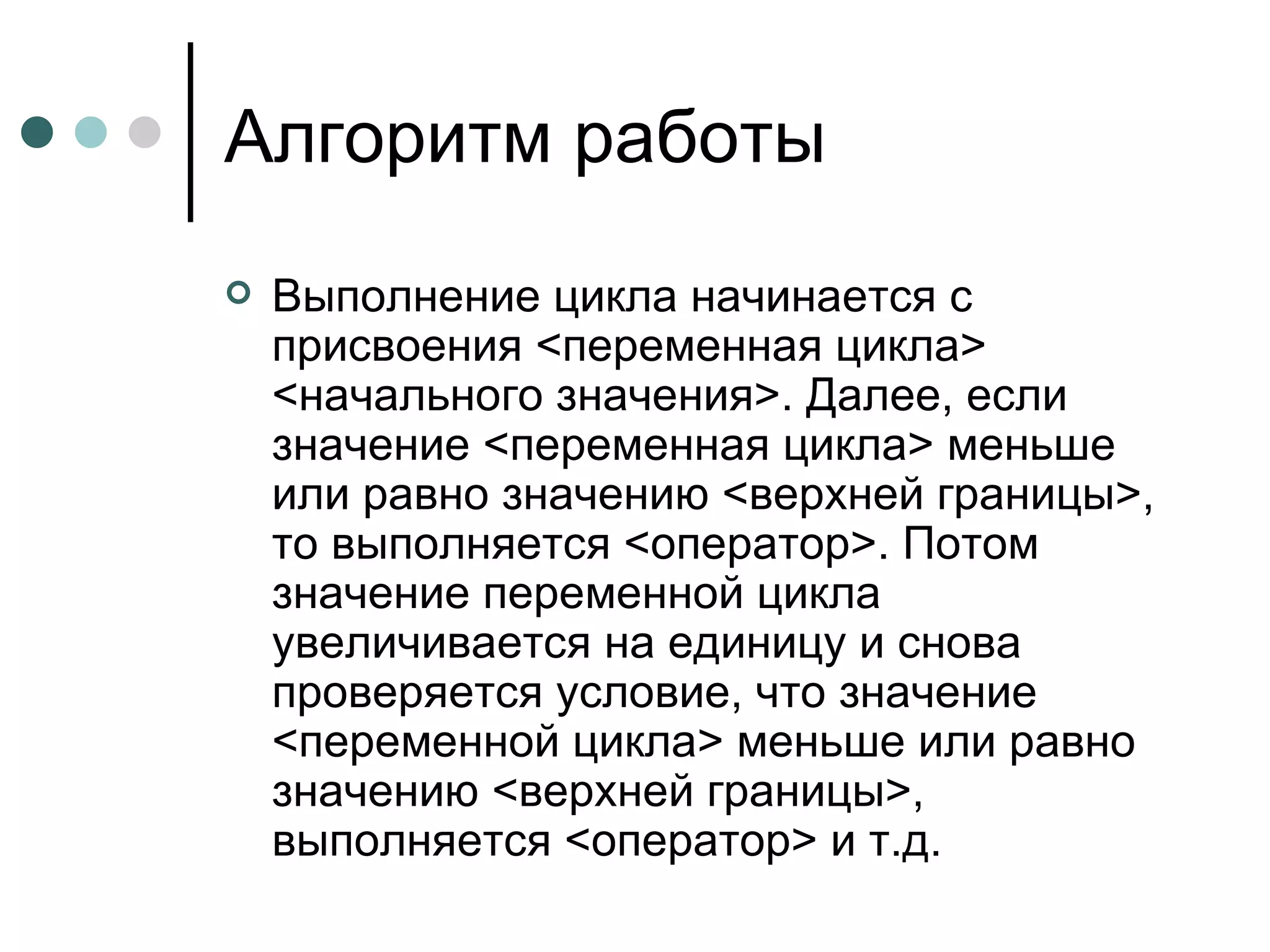 Алгоритм работы Выполнение цикла начинается с присвоения <переменная цикла> <начального значения>. Далее, если значение <переменная цикла> меньше или равно значению <верхней границы>, то выполняется <оператор>. Потом значение переменной цикла увеличивается на единицу и снова проверяется условие, что значение <переменной цикла> меньше или равно значению <верхней границы>, выполняется <оператор> и т.д.  