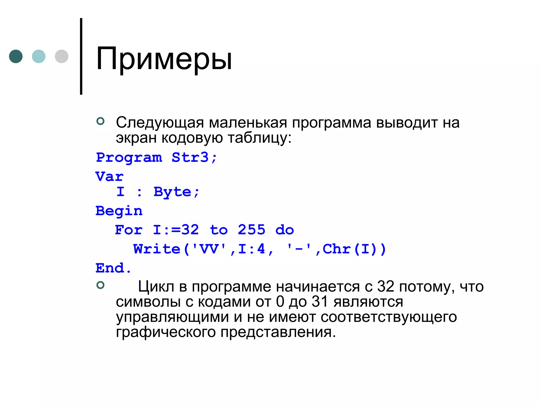 Примеры Следующая маленькая программа выводит на экран кодовую таблицу:  Program Str3; Var I : Byte; Begin For I:=32 to 255 do   Write('VV',I:4, '-',Chr(I)) End.       Цикл в программе начинается с 32 потому, что символы с кодами от 0 до 31 являются управляющими и не имеют соответствующего графического представления. 