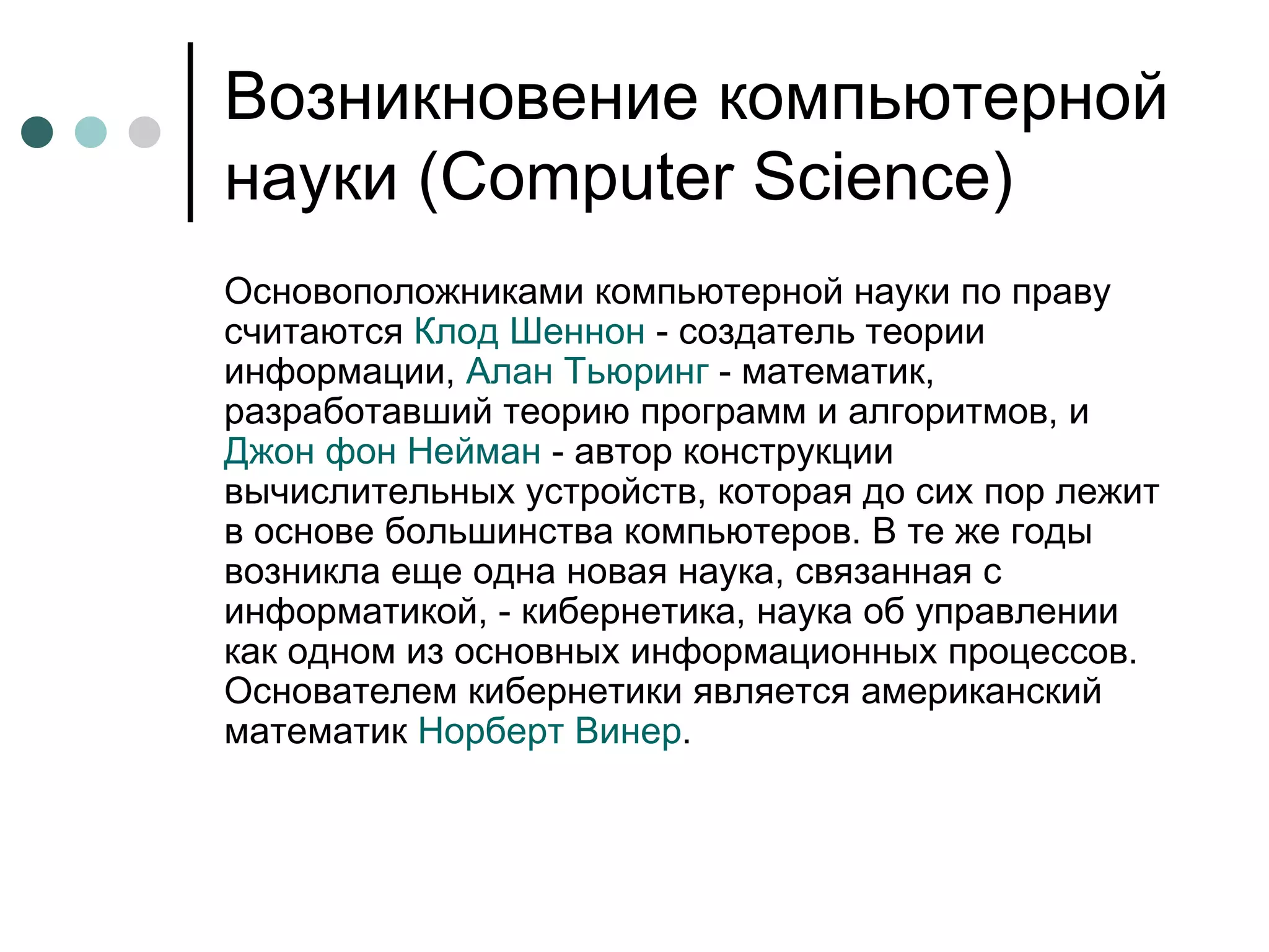 Возникновение компьютерной науки ( Computer Science) Основоположниками компьютерной науки по праву считаются  Клод Шеннон  - создатель теории информации,  Алан Тьюринг  - математик, разработавший теорию программ и алгоритмов, и  Джон фон Нейман  - автор конструкции вычислительных устройств, которая до сих пор лежит в основе большинства компьютеров. В те же годы возникла еще одна новая наука, связанная с информатикой, - кибернетика, наука об управлении как одном из основных информационных процессов. Основателем кибернетики является американский математик  Норберт  Винер .  
